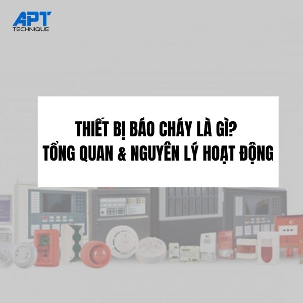 THIẾT BỊ BÁO CHÁY LÀ GÌ? TỔNG QUAN HỆ THỐNG, NGUYÊN LÝ HOẠT ĐỘNG